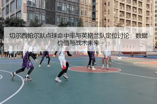 切尔西帕尔默点球命中率与英格兰队定位讨论：数据价值与战术未来