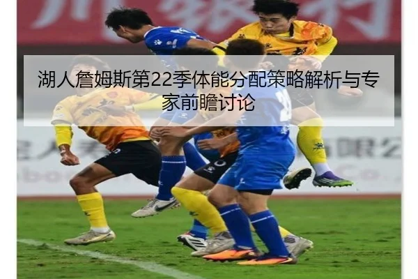 湖人詹姆斯第22季体能分配策略解析与专家前瞻讨论